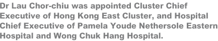 Dr Lau Chor-chiu was appointed Cluster Chief Executive of Hong Kong East Cluster, and Hospital Chief Executive of Pamela Youde Nethersole Eastern Hospital and Wong Chuk Hang Hospital.
 